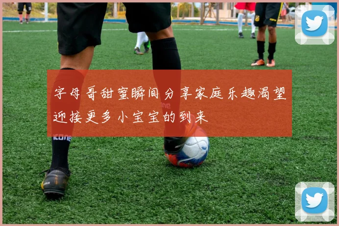 字母哥甜蜜瞬间分享家庭乐趣渴望迎接更多小宝宝的到来