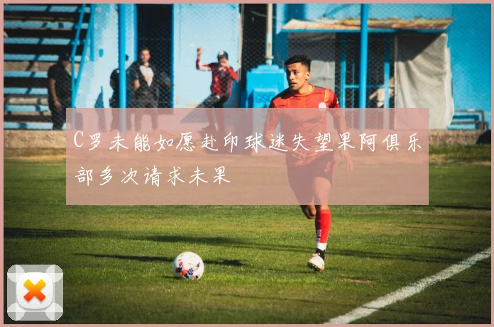 C罗未能如愿赴印球迷失望果阿俱乐部多次请求未果
