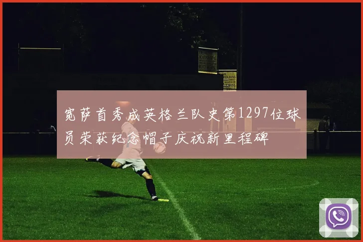 宽萨首秀成英格兰队史第1297位球员荣获纪念帽子庆祝新里程碑