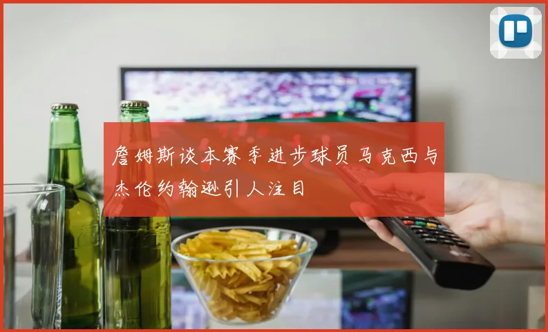 詹姆斯谈本赛季进步球员马克西与杰伦约翰逊引人注目