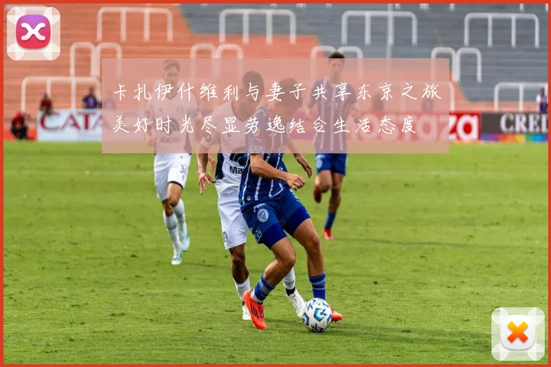 卡扎伊什维利与妻子共享东京之旅美好时光尽显劳逸结合生活态度