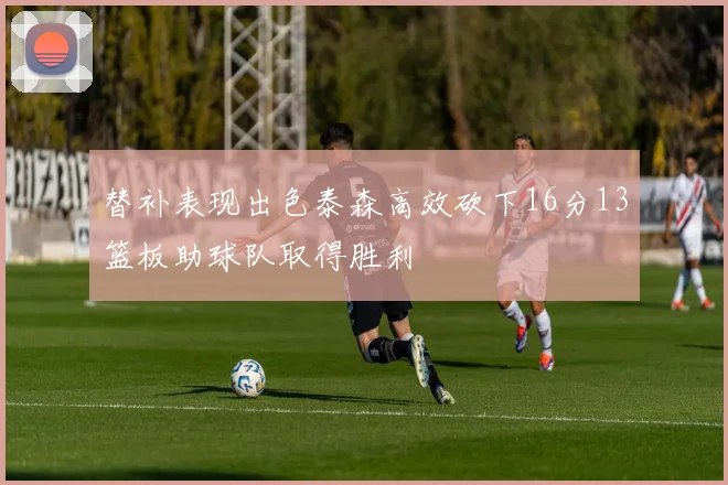 替补表现出色泰森高效砍下16分13篮板助球队取得胜利