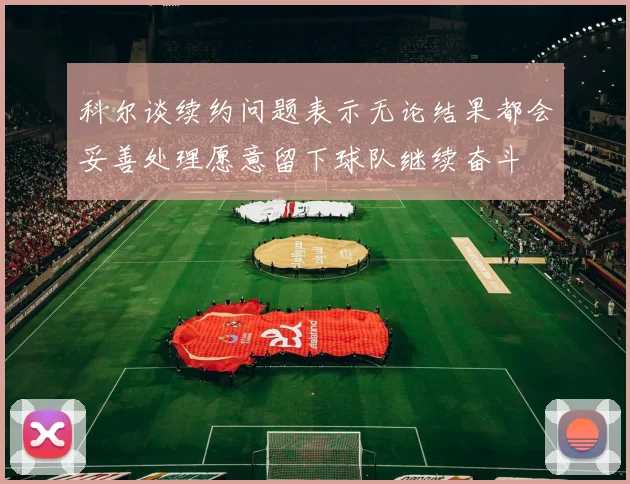 科尔谈续约问题表示无论结果都会妥善处理愿意留下球队继续奋斗