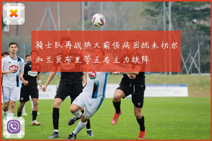 骑士队再战热火前伤病困扰米切尔加兰莫布里等五名主力缺阵