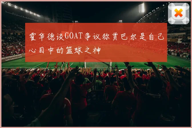霍华德谈GOAT争议称贾巴尔是自己心目中的篮球之神