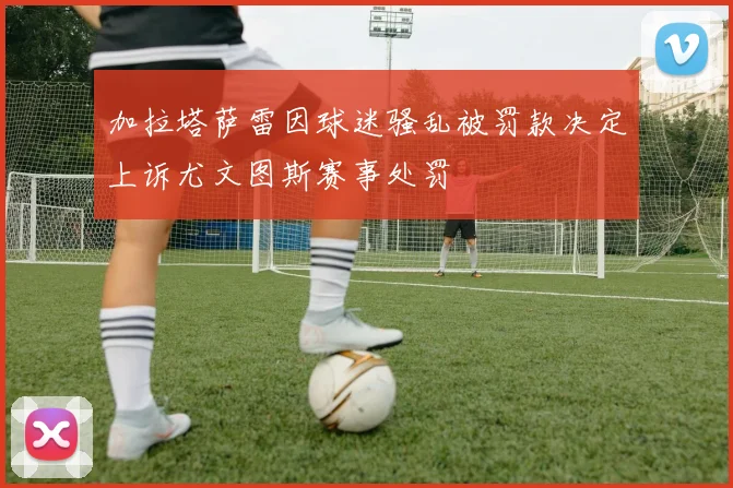 加拉塔萨雷因球迷骚乱被罚款决定上诉尤文图斯赛事处罚