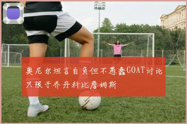 奥尼尔坦言自负但不愚蠢GOAT讨论只限于乔丹科比詹姆斯