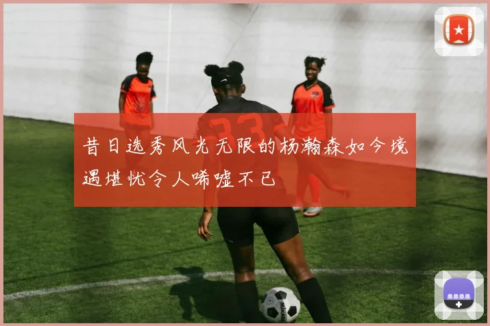 昔日选秀风光无限的杨瀚森如今境遇堪忧令人唏嘘不已