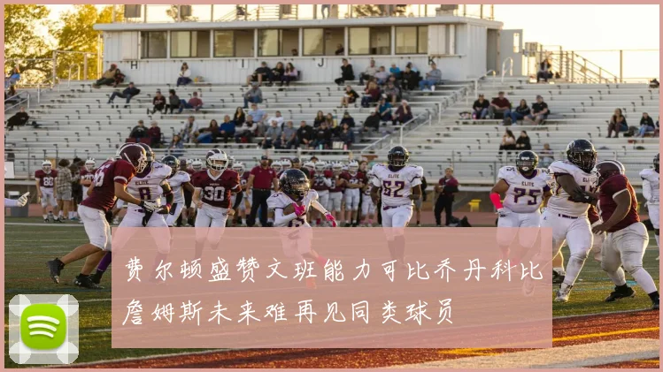 费尔顿盛赞文班能力可比乔丹科比詹姆斯未来难再见同类球员