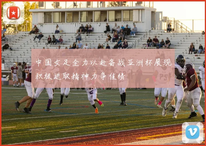 中国女足全力以赴备战亚洲杯展现积极进取精神力争佳绩