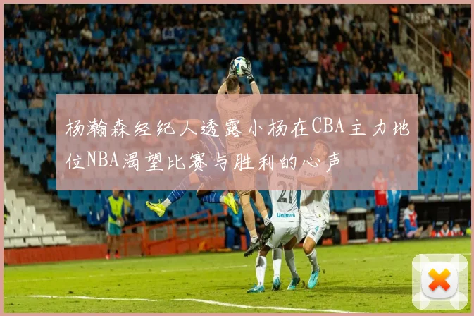 杨瀚森经纪人透露小杨在CBA主力地位NBA渴望比赛与胜利的心声