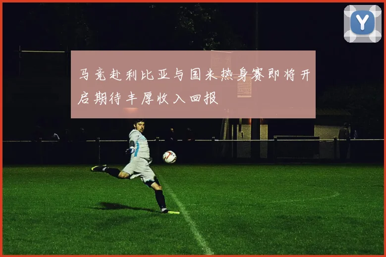 马竞赴利比亚与国米热身赛即将开启期待丰厚收入回报