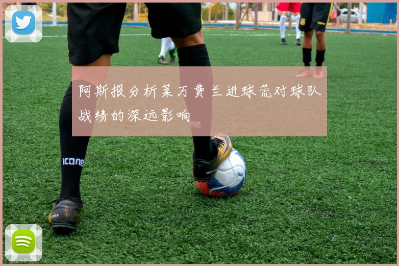 阿斯报分析莱万费兰进球荒对球队战绩的深远影响