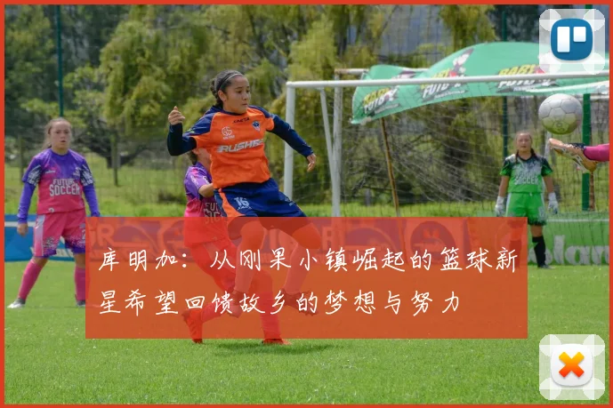 库明加：从刚果小镇崛起的篮球新星希望回馈故乡的梦想与努力