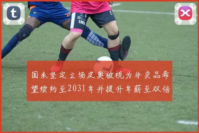 国米坚定立场皮奥被视为非卖品希望续约至2031年并提升年薪至双倍水平