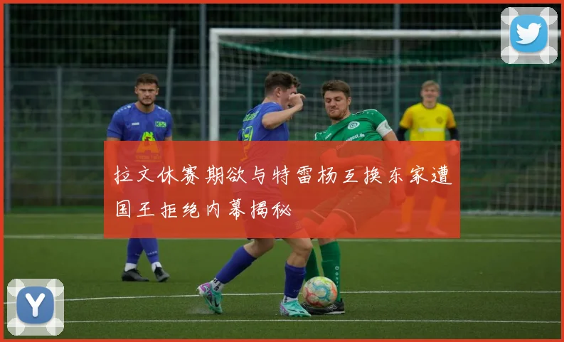 拉文休赛期欲与特雷杨互换东家遭国王拒绝内幕揭秘