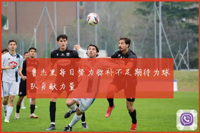 鲁杰里每日努力弥补不足期待为球队贡献力量
