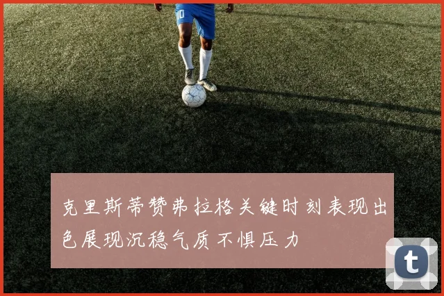 克里斯蒂赞弗拉格关键时刻表现出色展现沉稳气质不惧压力
